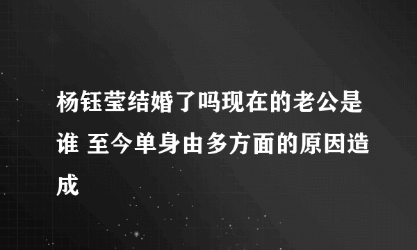 杨钰莹结婚了吗现在的老公是谁 至今单身由多方面的原因造成