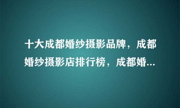 十大成都婚纱摄影品牌，成都婚纱摄影店排行榜，成都婚纱照哪家拍的好