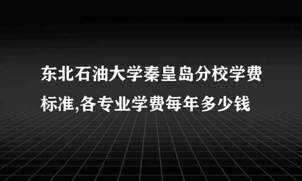 东北石油大学秦皇岛分校学费标准,各专业学费每年多少钱