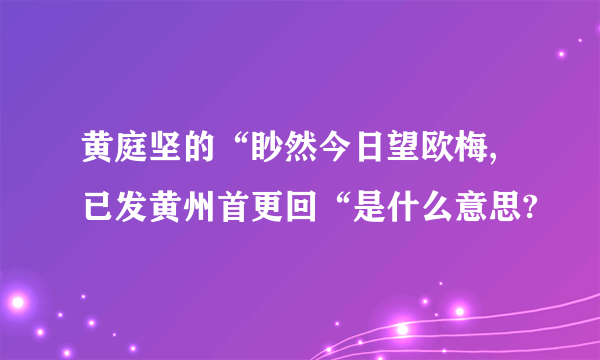 黄庭坚的“眇然今日望欧梅,已发黄州首更回“是什么意思?