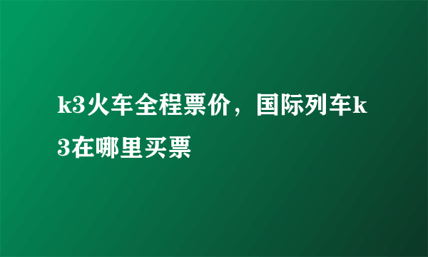 k3火车全程票价，国际列车k3在哪里买票