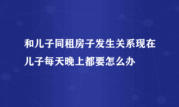 和儿子同租房子发生关系现在儿子每天晚上都要怎么办