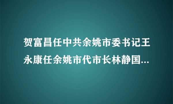 贺富昌任中共余姚市委书记王永康任余姚市代市长林静国任中共宁海县委书记马晓晖任宁海县代县长_飞外网