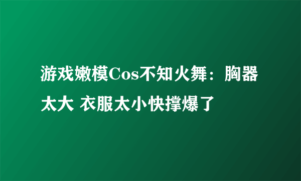 游戏嫩模Cos不知火舞：胸器太大 衣服太小快撑爆了