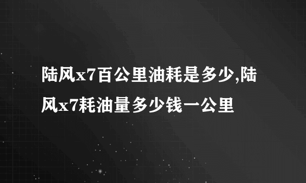 陆风x7百公里油耗是多少,陆风x7耗油量多少钱一公里