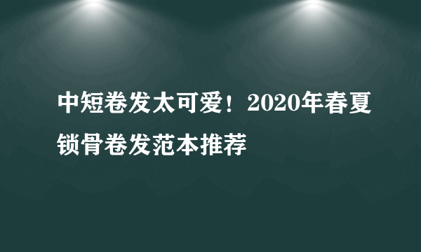 中短卷发太可爱！2020年春夏锁骨卷发范本推荐