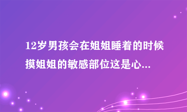 12岁男孩会在姐姐睡着的时候摸姐姐的敏感部位这是心理有问题吗？