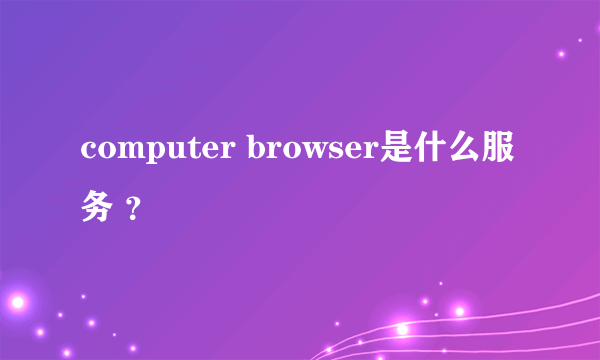 computer browser是什么服务 ？