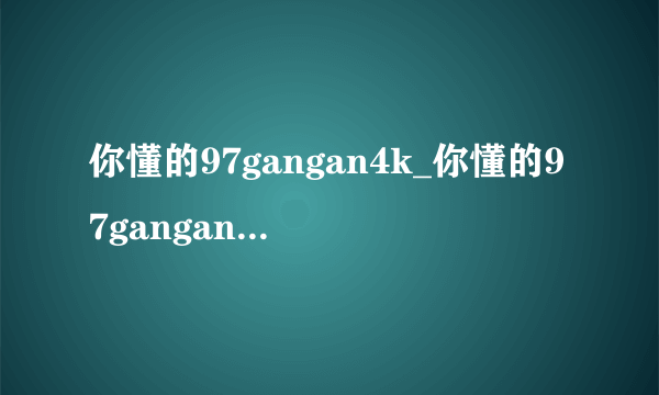 你懂的97gangan4k_你懂的97gangan电影在线观看