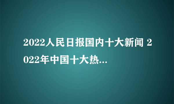 2022人民日报国内十大新闻 2022年中国十大热点事件 人民日报十大新闻2022