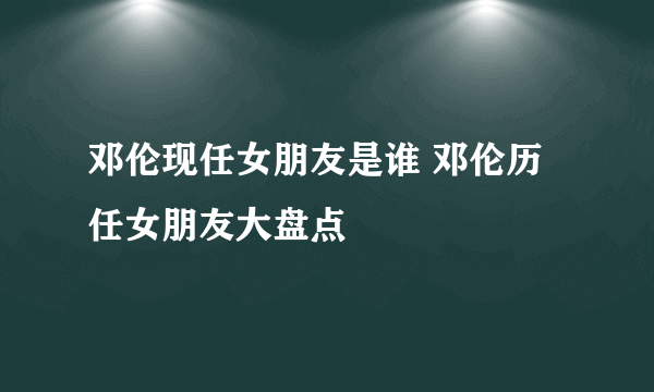 邓伦现任女朋友是谁 邓伦历任女朋友大盘点