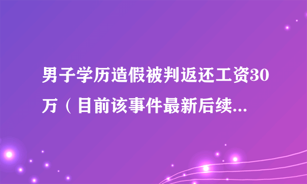 男子学历造假被判返还工资30万（目前该事件最新后续如何?附详情）