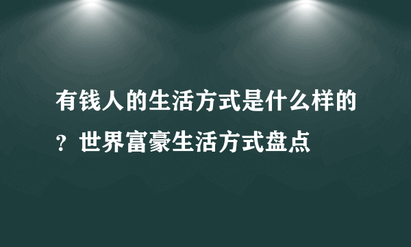 有钱人的生活方式是什么样的？世界富豪生活方式盘点