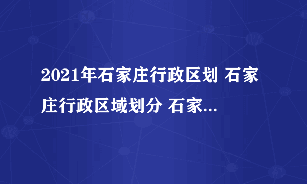 2021年石家庄行政区划 石家庄行政区域划分 石家庄有哪些区