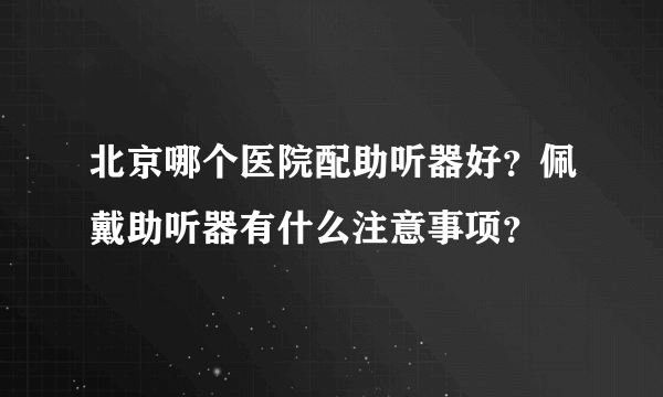 北京哪个医院配助听器好？佩戴助听器有什么注意事项？