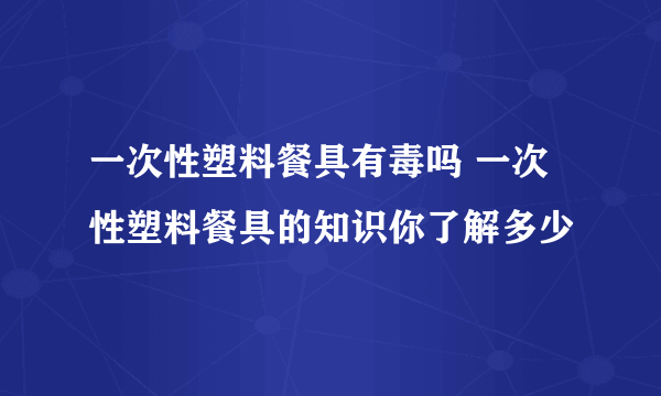 一次性塑料餐具有毒吗 一次性塑料餐具的知识你了解多少