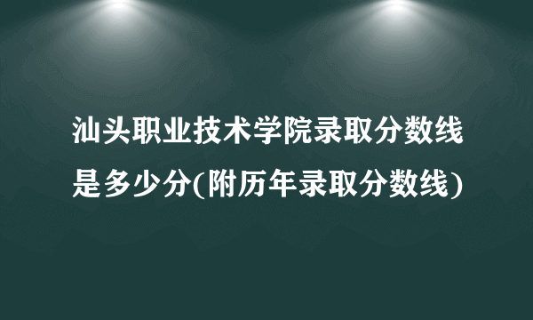 汕头职业技术学院录取分数线是多少分(附历年录取分数线)