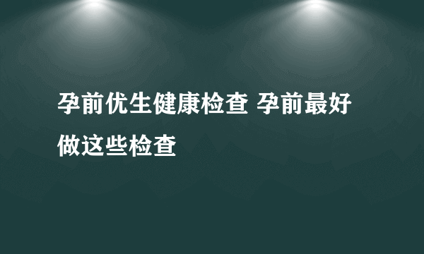 孕前优生健康检查 孕前最好做这些检查