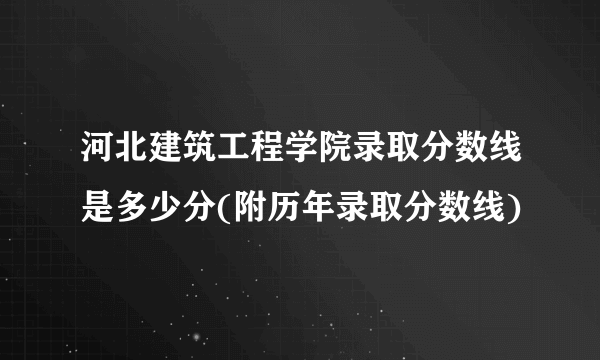 河北建筑工程学院录取分数线是多少分(附历年录取分数线)