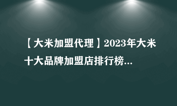 【大米加盟代理】2023年大米十大品牌加盟店排行榜 大米行业发展趋势分析