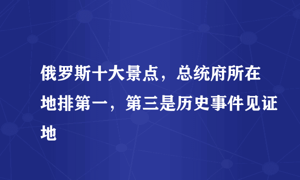 俄罗斯十大景点，总统府所在地排第一，第三是历史事件见证地