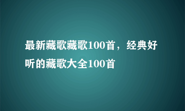 最新藏歌藏歌100首，经典好听的藏歌大全100首