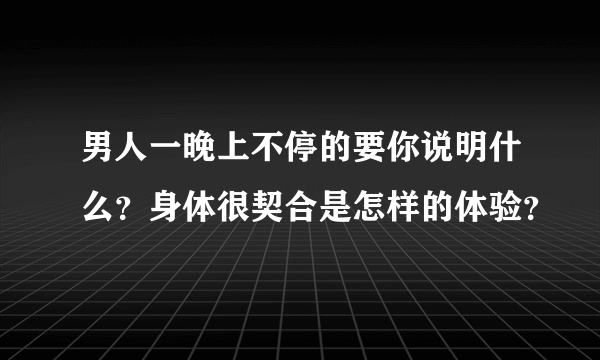 男人一晚上不停的要你说明什么？身体很契合是怎样的体验？