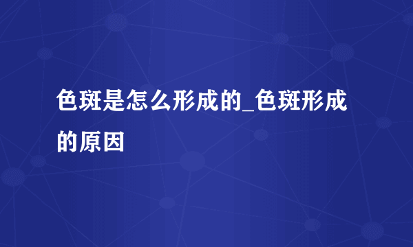 色斑是怎么形成的_色斑形成的原因