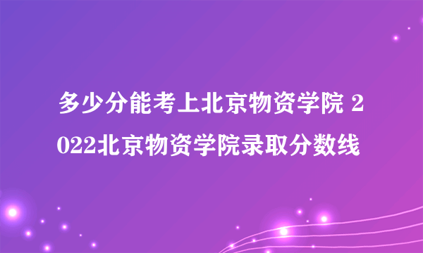 多少分能考上北京物资学院 2022北京物资学院录取分数线