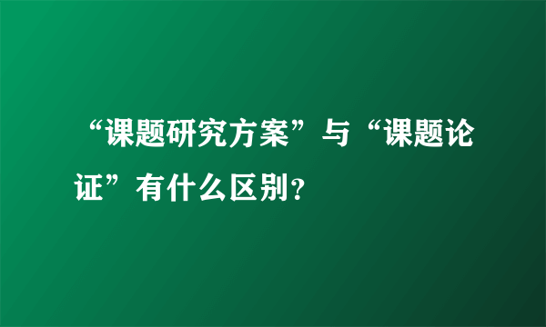 “课题研究方案”与“课题论证”有什么区别？