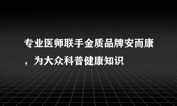 专业医师联手金质品牌安而康，为大众科普健康知识