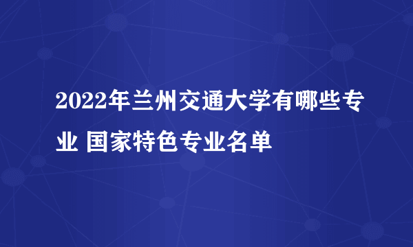 2022年兰州交通大学有哪些专业 国家特色专业名单