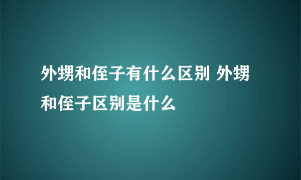 外甥和侄子有什么区别 外甥和侄子区别是什么