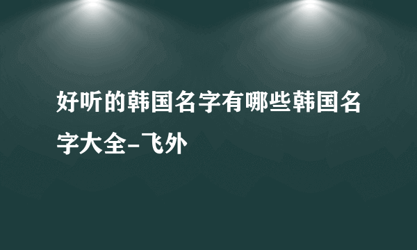 好听的韩国名字有哪些韩国名字大全-飞外