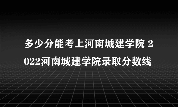 多少分能考上河南城建学院 2022河南城建学院录取分数线