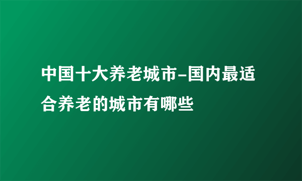 中国十大养老城市-国内最适合养老的城市有哪些