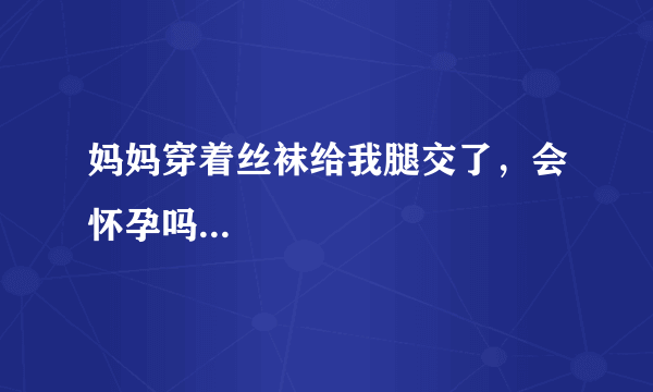 妈妈穿着丝袜给我腿交了，会怀孕吗...