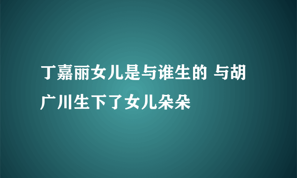 丁嘉丽女儿是与谁生的 与胡广川生下了女儿朵朵