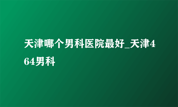 天津哪个男科医院最好_天津464男科