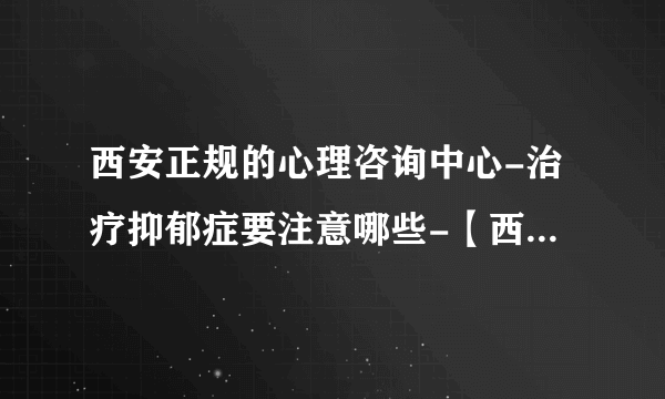 西安正规的心理咨询中心-治疗抑郁症要注意哪些-【西安十佳抑郁症专科医院】