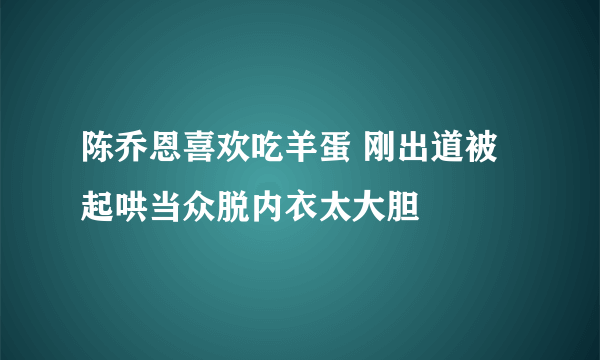 陈乔恩喜欢吃羊蛋 刚出道被起哄当众脱内衣太大胆