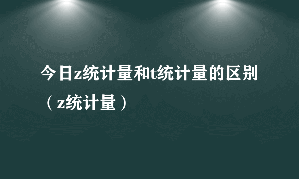 今日z统计量和t统计量的区别（z统计量）