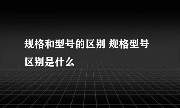 规格和型号的区别 规格型号区别是什么