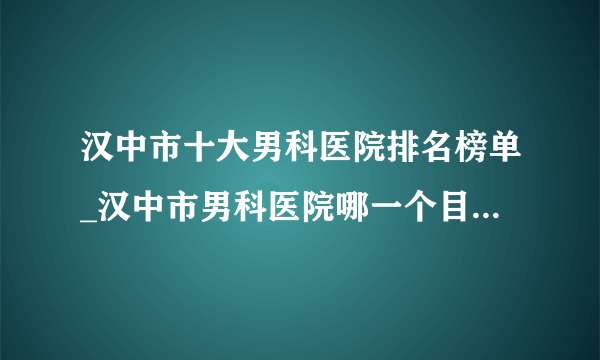 汉中市十大男科医院排名榜单_汉中市男科医院哪一个目前较好点？