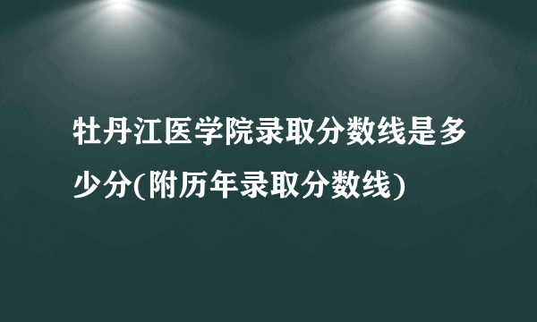 牡丹江医学院录取分数线是多少分(附历年录取分数线)