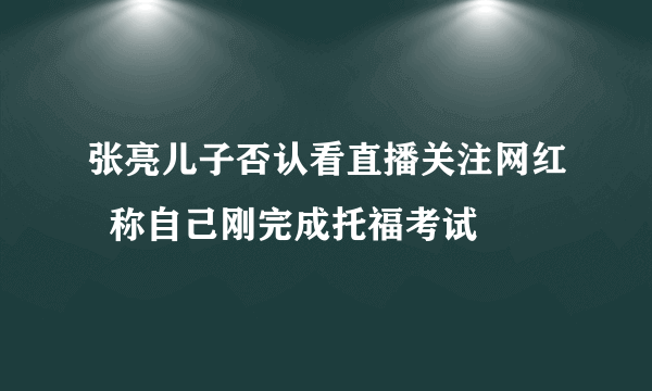 张亮儿子否认看直播关注网红  称自己刚完成托福考试