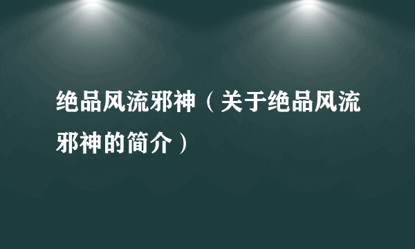 绝品风流邪神（关于绝品风流邪神的简介）