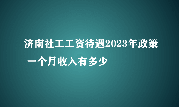 济南社工工资待遇2023年政策 一个月收入有多少