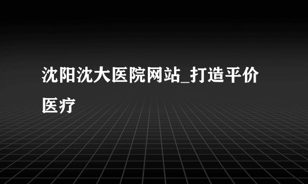 沈阳沈大医院网站_打造平价医疗