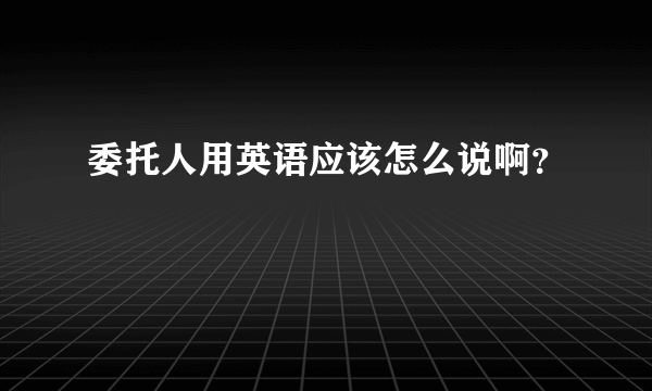 委托人用英语应该怎么说啊？